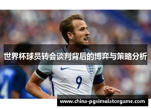 世界杯球员转会谈判背后的博弈与策略分析