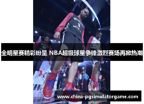 全明星赛精彩纷呈 NBA超级球星争锋激烈赛场再掀热潮