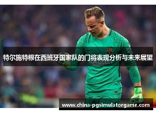 特尔施特根在西班牙国家队的门将表现分析与未来展望