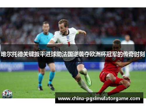 维尔托德关键扳平进球助法国逆袭夺欧洲杯冠军的传奇时刻