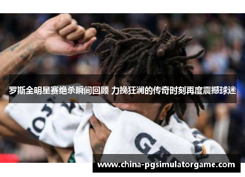 罗斯全明星赛绝杀瞬间回顾 力挽狂澜的传奇时刻再度震撼球迷