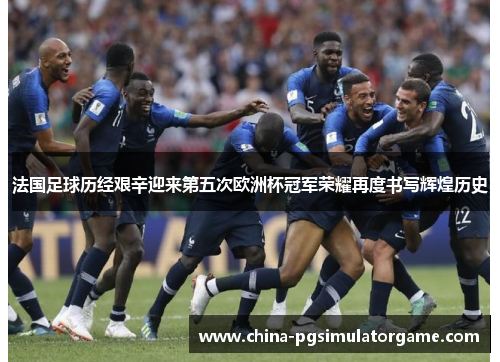 法国足球历经艰辛迎来第五次欧洲杯冠军荣耀再度书写辉煌历史