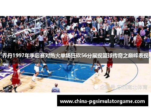 乔丹1997年季后赛对热火单场狂砍56分展现篮球传奇之巅峰表现
