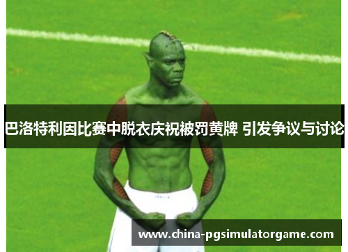巴洛特利因比赛中脱衣庆祝被罚黄牌 引发争议与讨论