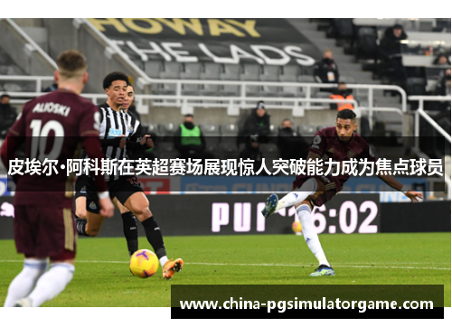 皮埃尔·阿科斯在英超赛场展现惊人突破能力成为焦点球员