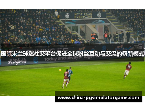 国际米兰球迷社交平台促进全球粉丝互动与交流的崭新模式
