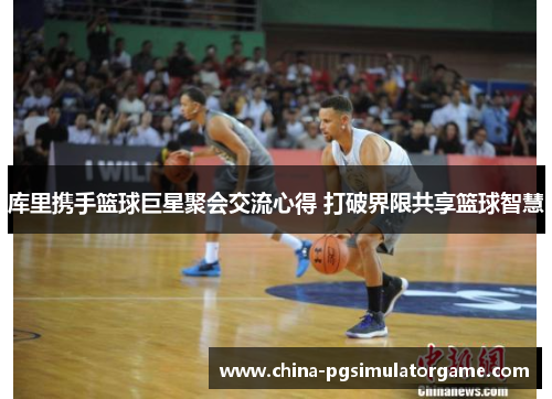 库里携手篮球巨星聚会交流心得 打破界限共享篮球智慧