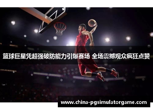 篮球巨星凭超强破防能力引爆赛场 全场震撼观众疯狂点赞