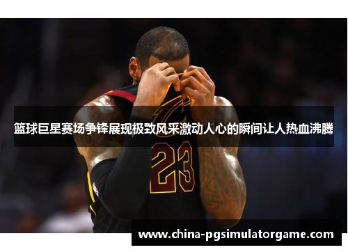 篮球巨星赛场争锋展现极致风采激动人心的瞬间让人热血沸腾