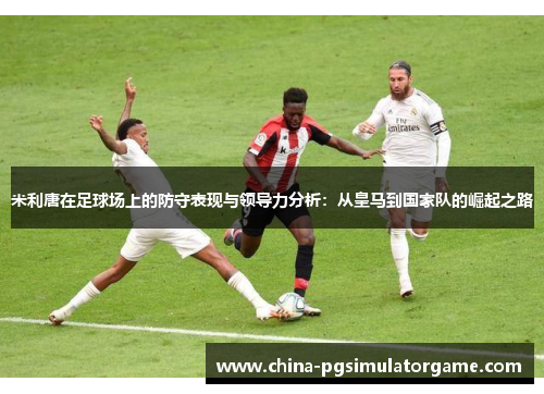 米利唐在足球场上的防守表现与领导力分析：从皇马到国家队的崛起之路