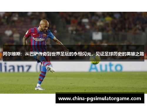 阿尔维斯：从巴萨传奇到世界足坛的永恒闪光，见证足球历史的英雄之路