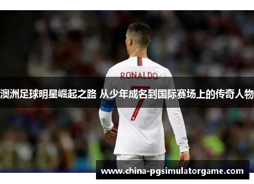 澳洲足球明星崛起之路 从少年成名到国际赛场上的传奇人物