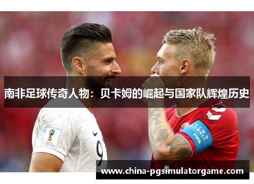 南非足球传奇人物：贝卡姆的崛起与国家队辉煌历史