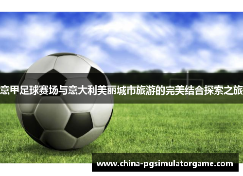意甲足球赛场与意大利美丽城市旅游的完美结合探索之旅