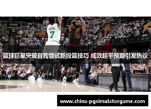 篮球巨星突破自我尝试新投篮技巧 成效超乎预期引发热议