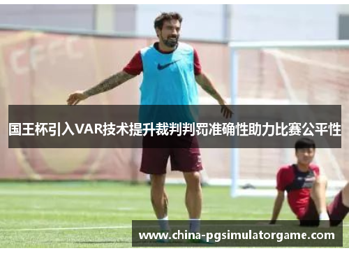 国王杯引入VAR技术提升裁判判罚准确性助力比赛公平性
