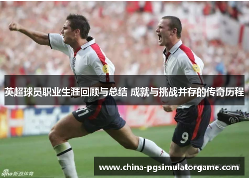 英超球员职业生涯回顾与总结 成就与挑战并存的传奇历程