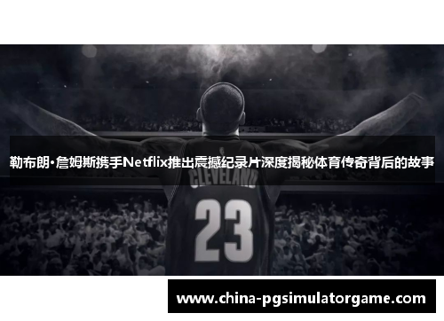 勒布朗·詹姆斯携手Netflix推出震撼纪录片深度揭秘体育传奇背后的故事