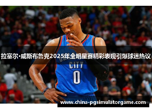 拉塞尔·威斯布鲁克2025年全明星赛精彩表现引爆球迷热议