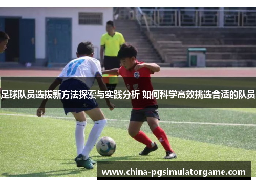 足球队员选拔新方法探索与实践分析 如何科学高效挑选合适的队员