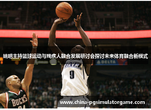 姚明主持篮球运动与残疾人融合发展研讨会探讨未来体育融合新模式