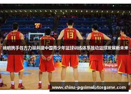 姚明携手各方力量共建中国青少年篮球训练体系推动篮球发展新未来