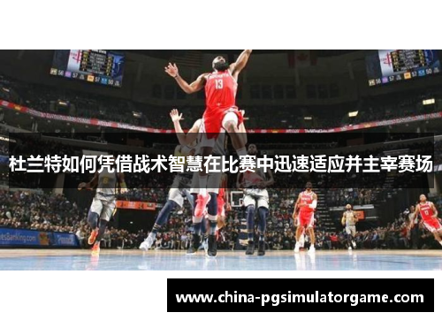 杜兰特如何凭借战术智慧在比赛中迅速适应并主宰赛场
