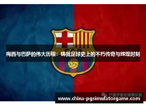 梅西与巴萨的伟大历程：铸就足球史上的不朽传奇与辉煌时刻