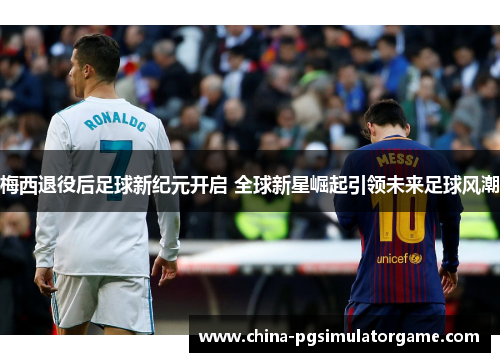 梅西退役后足球新纪元开启 全球新星崛起引领未来足球风潮