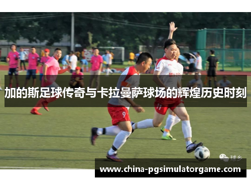 加的斯足球传奇与卡拉曼萨球场的辉煌历史时刻