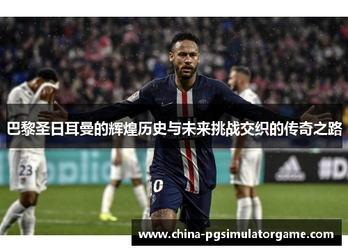 巴黎圣日耳曼的辉煌历史与未来挑战交织的传奇之路