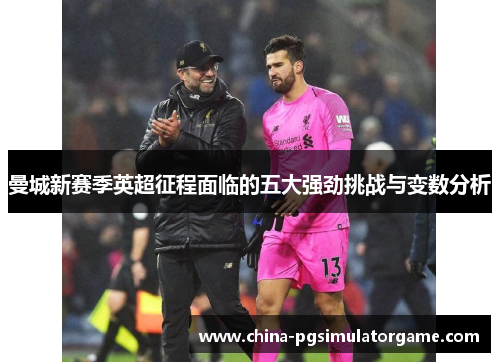 曼城新赛季英超征程面临的五大强劲挑战与变数分析