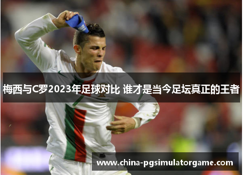 梅西与C罗2023年足球对比 谁才是当今足坛真正的王者
