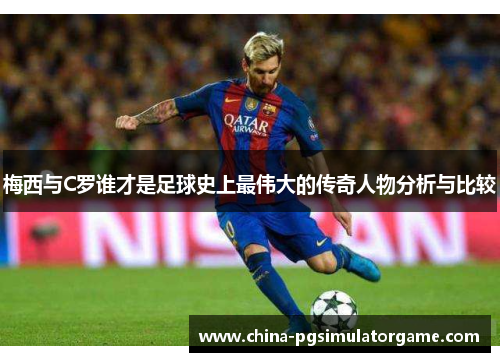 梅西与C罗谁才是足球史上最伟大的传奇人物分析与比较