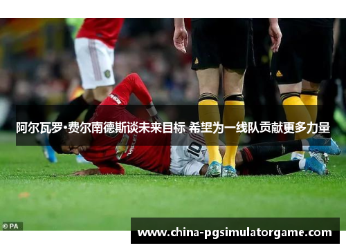 阿尔瓦罗·费尔南德斯谈未来目标 希望为一线队贡献更多力量