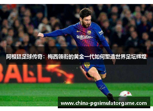 阿根廷足球传奇：梅西领衔的黄金一代如何塑造世界足坛辉煌