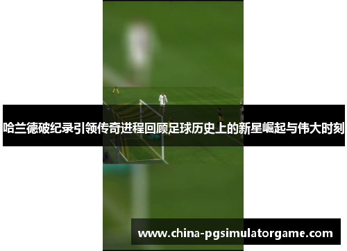 哈兰德破纪录引领传奇进程回顾足球历史上的新星崛起与伟大时刻