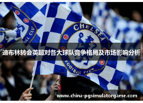 迪布林转会英超对各大球队竞争格局及市场影响分析