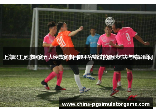 上海职工足球联赛五大经典赛事回顾不容错过的激烈对决与精彩瞬间