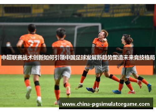 中超联赛战术创新如何引领中国足球发展新趋势塑造未来竞技格局