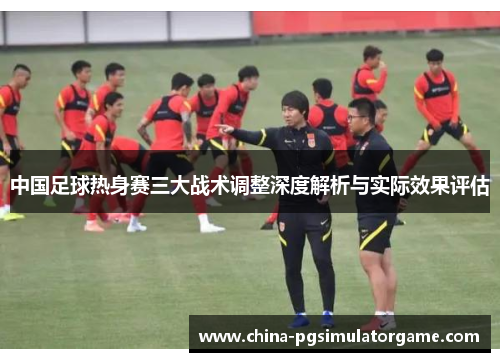 中国足球热身赛三大战术调整深度解析与实际效果评估