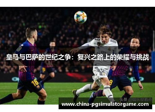 皇马与巴萨的世纪之争：复兴之路上的荣耀与挑战