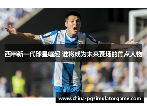 西甲新一代球星崛起 谁将成为未来赛场的焦点人物