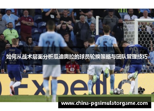 如何从战术层面分析瓜迪奥拉的球员轮换策略与团队管理技巧