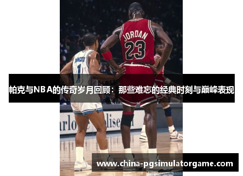帕克与NBA的传奇岁月回顾：那些难忘的经典时刻与巅峰表现