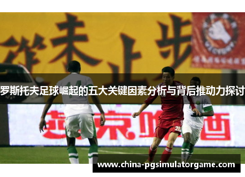 罗斯托夫足球崛起的五大关键因素分析与背后推动力探讨