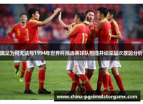 国足为何无法与1994年世界杯预选赛球队相提并论深层次原因分析
