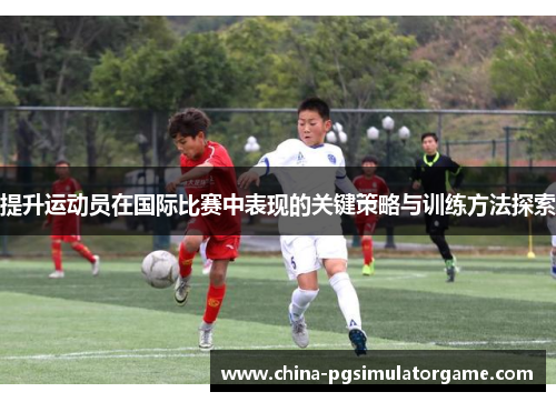 提升运动员在国际比赛中表现的关键策略与训练方法探索