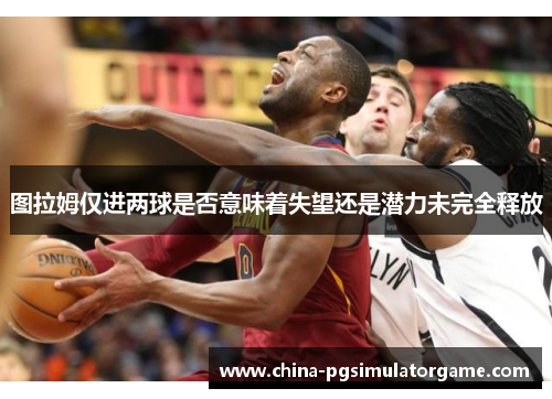 图拉姆仅进两球是否意味着失望还是潜力未完全释放