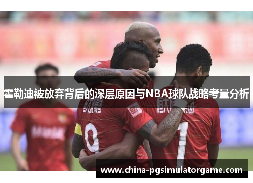 霍勒迪被放弃背后的深层原因与NBA球队战略考量分析